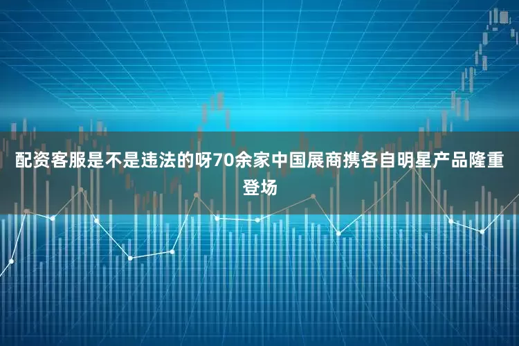 配资客服是不是违法的呀70余家中国展商携各自明星产品隆重登场