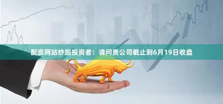 配资网站炒股投资者：请问贵公司截止到6月19日收盘