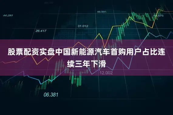 股票配资实盘中国新能源汽车首购用户占比连续三年下滑