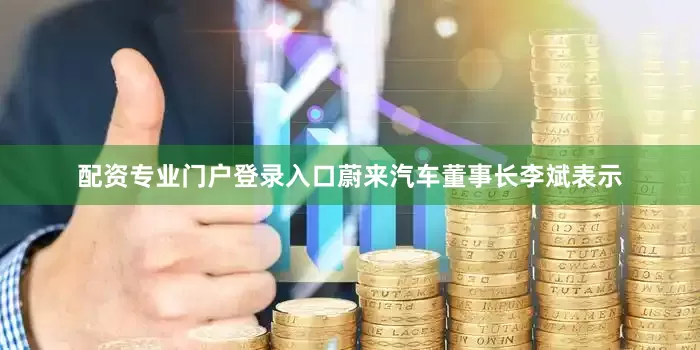 配资专业门户登录入口蔚来汽车董事长李斌表示