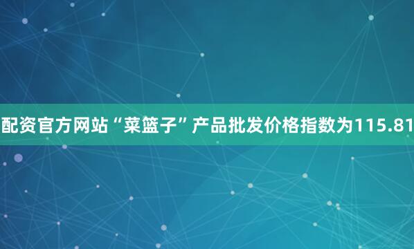配资官方网站“菜篮子”产品批发价格指数为115.81