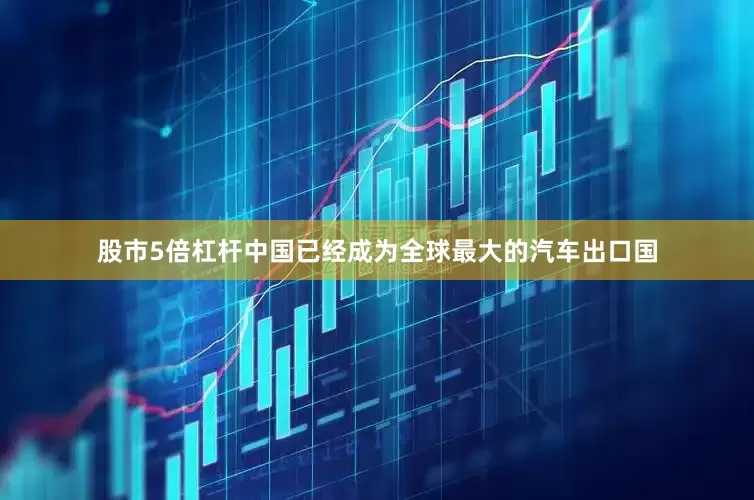 股市5倍杠杆中国已经成为全球最大的汽车出口国