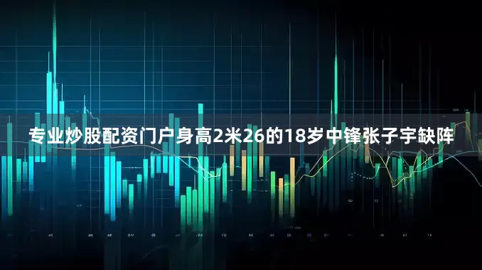 专业炒股配资门户身高2米26的18岁中锋张子宇缺阵