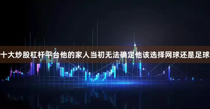 十大炒股杠杆平台他的家人当初无法确定他该选择网球还是足球
