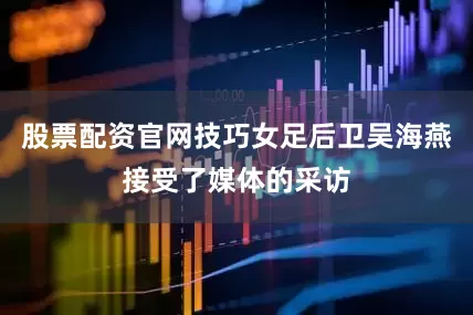 股票配资官网技巧女足后卫吴海燕接受了媒体的采访