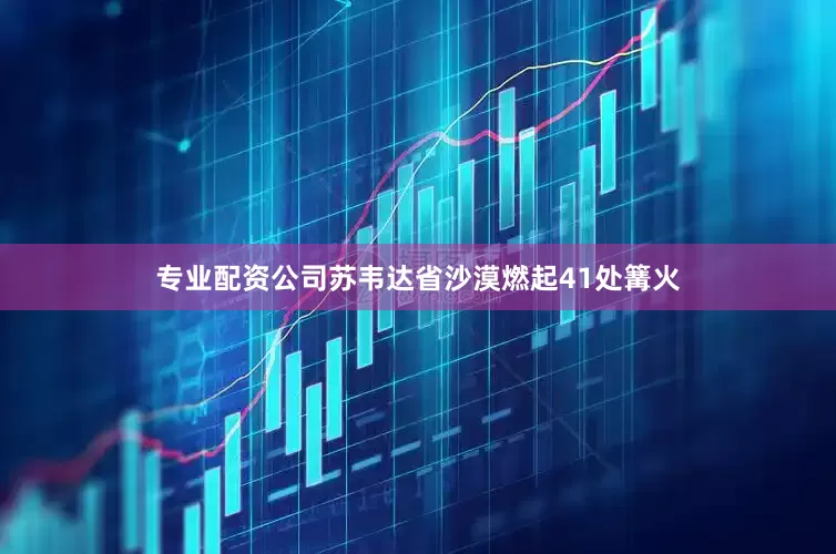 专业配资公司苏韦达省沙漠燃起41处篝火